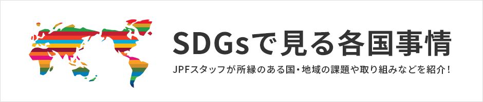 SDGsで見る各国事情 －JPFスタッフが所縁のある国・地域の課題や取り組みなどを紹介！