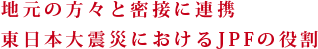 地元の方々と密接に連携東日本大震災におけるJPFの役割